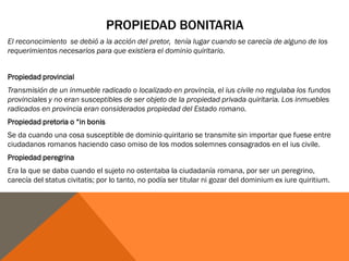 PROPIEDAD BONITARIA
El reconocimiento se debió a la acción del pretor, tenía lugar cuando se carecía de alguno de los
requerimientos necesarios para que existiera el dominio quiritario.
Propiedad provincial
Transmisión de un inmueble radicado o localizado en provincia, el ius civile no regulaba los fundos
provinciales y no eran susceptibles de ser objeto de la propiedad privada quiritaria. Los inmuebles
radicados en provincia eran considerados propiedad del Estado romano.
Propiedad pretoria o “in bonis
Se da cuando una cosa susceptible de dominio quiritario se transmite sin importar que fuese entre
ciudadanos romanos haciendo caso omiso de los modos solemnes consagrados en el ius civile.
Propiedad peregrina
Era la que se daba cuando el sujeto no ostentaba la ciudadanía romana, por ser un peregrino,
carecía del status civitatis; por lo tanto, no podía ser titular ni gozar del dominium ex iure quiritium.
 