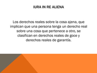 IURA IN RE ALIENA
Los derechos reales sobre la cosa ajena, que
implican que una persona tenga un derecho real
sobre una cosa que pertenece a otro, se
clasifican en derechos reales de goce y
derechos reales de garantía.
 