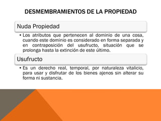 DESMEMBRAMIENTOS DE LA PROPIEDAD
Nuda Propiedad
•Los atributos que pertenecen al dominio de una cosa,
cuando este dominio es considerado en forma separada y
en contraposición del usufructo, situación que se
prolonga hasta la extinción de este último.
Usufructo
•Es un derecho real, temporal, por naturaleza vitalicio,
para usar y disfrutar de los bienes ajenos sin alterar su
forma ni sustancia.
 