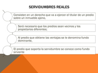 SERVIDUMBRES REALES
Consisten en un derecho que va a ejercer el titular de un predio
sobre un inmueble ajeno,
Será necesario que los predios sean vecinos y los
propietarios diferentes;
Al predio que obtiene las ventajas se le denomina fundo
dominante,
El predio que soporta la servidumbre se conoce como fundo
sirviente
 