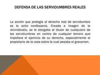 DEFENSA DE LAS SERVIDUMBRES REALES
La acción que protegía al derecho real de servidumbre
es la actio confessoria. Creada a imagen de la
reivindicatio, se le otorgaba al titular de cualquiera de
las servidumbres en contra de cualquier tercero que
impidiera el ejercicio de su derecho, especialmente el
propietario de la cosa sobre la cual pesaba el gravamen.
 