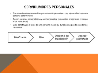 SERVIDUMBRES PERSONALES
• Son aquellos derechos reales que se constituyen sobre cosa ajena a favor de una
persona determinada
• Tienen carácter personalísimo y son temporales (no pueden enajenarse ni pasan
a los herederos)
• Si se constituyen a favor de una persona moral, su duración no puede exceder de
cien años
Usufructo Uso
Derecho de
Habitación
Operae
servorum
 