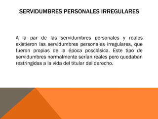 SERVIDUMBRES PERSONALES IRREGULARES
A la par de las servidumbres personales y reales
existieron las servidumbres personales irregulares, que
fueron propias de la época posclásica. Este tipo de
servidumbres normalmente serían reales pero quedaban
restringidas a la vida del titular del derecho.
 