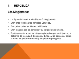 II. REPÚBLICA
Los Magistrados
• La figura del rey es sustituida por 2 magistrados.
• Eran altos funcionarios llamados Cónsules.
• Eran jefes civiles y militares del Estado.
• Eran elegidos por los comicios y su cargo duraba un año.
• Posteriormente aparecen otros magistrados que participan en el
gobierno de la ciudad: Cuestores, dictador, los censores, ediles
curules, los pretores urbanos y los pretores peregrinos.
 