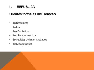 II. REPÚBLICA
Fuentes formales del Derecho
• La Costumbre
• La Ley
• Los Plebiscitos
• Los Senadoconsultos
• Los edictos de los magistrados
• La jurisprudencia
 