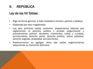 II. REPÚBLICA
Ley de las XII Tablas
• Rige de forma general a todo ciudadano romano, patricio y plebeyo.
• Elaborada por diez magistrados
• Las diez primeras tablas contienen disposiciones básicas que
reglamentan el derecho público y privado (organización y
procedimiento judicial, deudores insolventes, tutela y curatela,
servidumbres, derecho penal, derecho público, patria potestad,
derecho sagrado, propiedad, servidumbres).
• Posteriormente se agregan otras dos tablas reglamentarias
adquiriendo su fisonomía definitiva.
 
