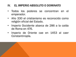 IV. EL IMPERIO ABSOLUTO O DOMINATO
• Todos los poderes se concentran en el
emperador.
• Año 330 el cristianismo es reconocido como
religión oficial del Estado.
• Imperio Occidente abarca de 286 a la caída
de Roma en 476.
• Imperio de Oriente cae en 1453 al caer
Constantinopla.
 