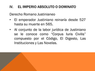 IV. EL IMPERIO ABSOLUTO O DOMINATO
Derecho Romano Justinianeo
• El emperador Justiniano reinaría desde 527
hasta su muerte en 565.
• Al conjunto de la labor jurídica de Justiniano
se le conoce como “Corpus Iuris Civilis”
compuesto por el Código, El Digesto, Las
Instituciones y Las Novelas.
 