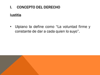 I. CONCEPTO DEL DERECHO
Iustitia
• Ulpiano la define como “La voluntad firme y
constante de dar a cada quien lo suyo”.
 