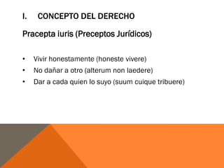 I. CONCEPTO DEL DERECHO
Pracepta iuris (Preceptos Jurídicos)
• Vivir honestamente (honeste vivere)
• No dañar a otro (alterum non laedere)
• Dar a cada quien lo suyo (suum cuique tribuere)
 