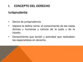 I. CONCEPTO DEL DERECHO
Iurisprudentia
• Deriva de jurisprudencia
• Ulpiano la define como: el conocimiento de las cosas
divinas y humanas y ciencia de lo justo y de lo
injusto.
• Conocimiento que tenían y actividad que realizaban
los especialistas en derecho.
 