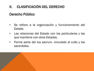II. CLASIFICACIÓN DEL DERECHO
Derecho Público
• Se refiere a la organización y funcionamiento del
Estado.
• Las relaciones del Estado con los particulares y las
que mantiene con otros Estados.
• Forma parte del Ius sacrum, vinculado al culto y los
sacerdotes.
 