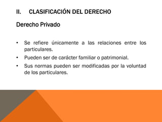 II. CLASIFICACIÓN DEL DERECHO
Derecho Privado
• Se refiere únicamente a las relaciones entre los
particulares.
• Pueden ser de carácter familiar o patrimonial.
• Sus normas pueden ser modificadas por la voluntad
de los particulares.
 