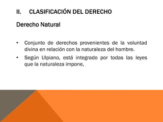 II. CLASIFICACIÓN DEL DERECHO
Derecho Natural
• Conjunto de derechos provenientes de la voluntad
divina en relación con la naturaleza del hombre.
• Según Ulpiano, está integrado por todas las leyes
que la naturaleza impone,
 