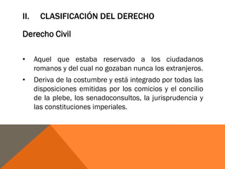 II. CLASIFICACIÓN DEL DERECHO
Derecho Civil
• Aquel que estaba reservado a los ciudadanos
romanos y del cual no gozaban nunca los extranjeros.
• Deriva de la costumbre y está integrado por todas las
disposiciones emitidas por los comicios y el concilio
de la plebe, los senadoconsultos, la jurisprudencia y
las constituciones imperiales.
 