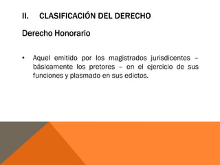 II. CLASIFICACIÓN DEL DERECHO
Derecho Honorario
• Aquel emitido por los magistrados jurisdicentes –
básicamente los pretores – en el ejercicio de sus
funciones y plasmado en sus edictos.
 