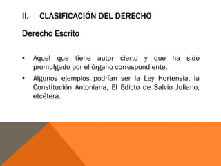 II. CLASIFICACIÓN DEL DERECHO
Derecho Escrito
• Aquel que tiene autor cierto y que ha sido
promulgado por el órgano correspondiente.
• Algunos ejemplos podrían ser la Ley Hortensia, la
Constitución Antoniana, El Edicto de Salvio Juliano,
etcétera.
 