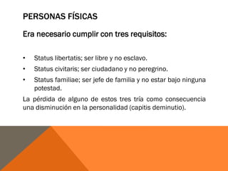 PERSONAS FÍSICAS
Era necesario cumplir con tres requisitos:
• Status libertatis; ser libre y no esclavo.
• Status civitaris; ser ciudadano y no peregrino.
• Status familiae; ser jefe de familia y no estar bajo ninguna
potestad.
La pérdida de alguno de estos tres tría como consecuencia
una disminución en la personalidad (capitis deminutio).
 