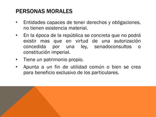 PERSONAS MORALES
• Entidades capaces de tener derechos y obligaciones,
no tienen existencia material.
• En la época de la república se concreta que no podrá
existir mas que en virtud de una autorización
concedida por una ley, senadoconsultos o
constitución imperial.
• Tiene un patrimonio propio.
• Apunta a un fin de utilidad común o bien se crea
para beneficio exclusivo de los particulares.
 
