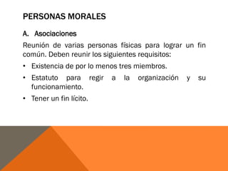 PERSONAS MORALES
A. Asociaciones
Reunión de varias personas físicas para lograr un fin
común. Deben reunir los siguientes requisitos:
• Existencia de por lo menos tres miembros.
• Estatuto para regir a la organización y su
funcionamiento.
• Tener un fin lícito.
 