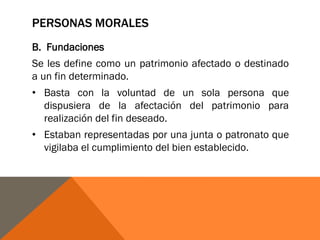 PERSONAS MORALES
B. Fundaciones
Se les define como un patrimonio afectado o destinado
a un fin determinado.
• Basta con la voluntad de un sola persona que
dispusiera de la afectación del patrimonio para
realización del fin deseado.
• Estaban representadas por una junta o patronato que
vigilaba el cumplimiento del bien establecido.
 