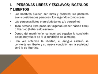 I. PERSONAS LIBRES Y ESCLAVOS; INGENUOS
Y LIBERTOS
• Los hombres pueden ser libres y esclavos; los primeros
eran considerados personas, los segundos como cosas.
• Las personas libres eran ciudadanos y/o peregrinos
• Toda persona libre podía ser ingenuo (haber nacido libre)
o libertino (haber sido esclavo).
• Dentro del matrimonio los ingenuos seguían la condición
del padre y fuera de él la condición de la madre.
• Una vez obtenida la libertad, el antiguo esclavo se
convierte en liberto y su nueva condición en la sociedad
será la de libertino.
 