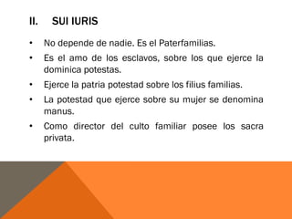 II. SUI IURIS
• No depende de nadie. Es el Paterfamilias.
• Es el amo de los esclavos, sobre los que ejerce la
dominica potestas.
• Ejerce la patria potestad sobre los filius familias.
• La potestad que ejerce sobre su mujer se denomina
manus.
• Como director del culto familiar posee los sacra
privata.
 