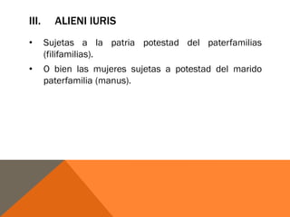 III. ALIENI IURIS
• Sujetas a la patria potestad del paterfamilias
(filifamilias).
• O bien las mujeres sujetas a potestad del marido
paterfamilia (manus).
 