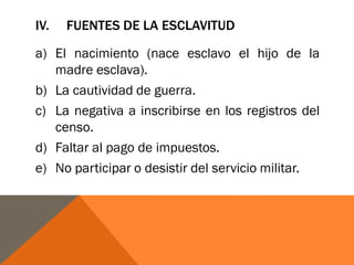 IV. FUENTES DE LA ESCLAVITUD
a) El nacimiento (nace esclavo el hijo de la
madre esclava).
b) La cautividad de guerra.
c) La negativa a inscribirse en los registros del
censo.
d) Faltar al pago de impuestos.
e) No participar o desistir del servicio militar.
 