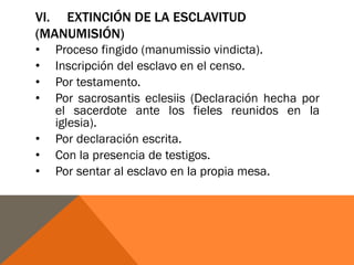 VI. EXTINCIÓN DE LA ESCLAVITUD
(MANUMISIÓN)
• Proceso fingido (manumissio vindicta).
• Inscripción del esclavo en el censo.
• Por testamento.
• Por sacrosantis eclesiis (Declaración hecha por
el sacerdote ante los fieles reunidos en la
iglesia).
• Por declaración escrita.
• Con la presencia de testigos.
• Por sentar al esclavo en la propia mesa.
 