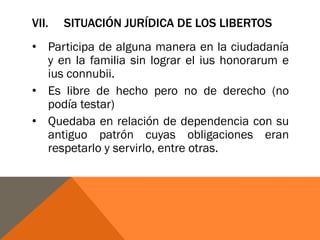 VII. SITUACIÓN JURÍDICA DE LOS LIBERTOS
• Participa de alguna manera en la ciudadanía
y en la familia sin lograr el ius honorarum e
ius connubii.
• Es libre de hecho pero no de derecho (no
podía testar)
• Quedaba en relación de dependencia con su
antiguo patrón cuyas obligaciones eran
respetarlo y servirlo, entre otras.
 