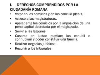 I. DERECHOS COMPRENDIDOS POR LA
CIUDADANÍA ROMANA
• Votar en los comicios y en los concilia plebis.
• Acceso a las magistraturas.
• Apelar ante los comicios por la imposición de una
pena capital decretada por el magistrado.
• Servir a las legiones.
• Casarse en iustae nuptiae; ius conubii o
connubium y poder constituir una familia.
• Realizar negocios jurídicos.
• Recurrir a los tribunales
 