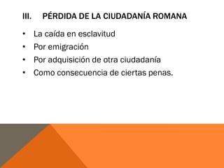 III. PÉRDIDA DE LA CIUDADANÍA ROMANA
• La caída en esclavitud
• Por emigración
• Por adquisición de otra ciudadanía
• Como consecuencia de ciertas penas.
 