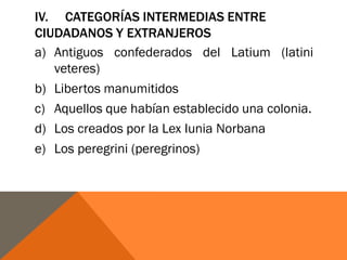 IV. CATEGORÍAS INTERMEDIAS ENTRE
CIUDADANOS Y EXTRANJEROS
a) Antiguos confederados del Latium (latini
veteres)
b) Libertos manumitidos
c) Aquellos que habían establecido una colonia.
d) Los creados por la Lex Iunia Norbana
e) Los peregrini (peregrinos)
 
