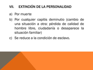 VII. EXTINCIÓN DE LA PERSONALIDAD
a) Por muerte
b) Por cualquier capitis deminutio (cambio de
una situación a otra: pérdida de calidad de
hombre libre, ciudadanía o desaparece la
situación familiar)
c) Se reduce a la condición de esclavo.
 