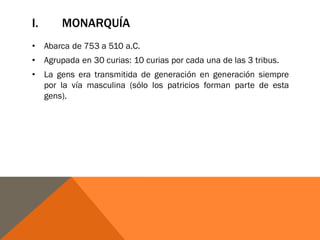 I. MONARQUÍA
• Abarca de 753 a 510 a.C.
• Agrupada en 30 curias: 10 curias por cada una de las 3 tribus.
• La gens era transmitida de generación en generación siempre
por la vía masculina (sólo los patricios forman parte de esta
gens).
 
