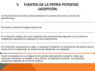 V. FUENTES DE LA PATRIA POTESTAD
(ADOPCIÓN)
Un filius familias sale de la patria potestad de su padre para entrar a la de otro
paterfamilias.
No existe la relación biológica padre-hijo.
En el Derecho antiguo se hacía mediante tres ventas ficticias logrando con la última el
magistrado adjudicara la potestad al nuevo paterfamilia.
En el Derecho Justineaneo se logra la adopción mediante una declaración del padre natural
hecha ante el magistrado, en presencia del adoptante y el adoptado.
A salir el adoptado de su antigua familia perdía todo derecho sucesorio, hasta que
Justiniano reconoce la adoptio minus, donde el adoptado no pierde sus derechos
sucesorios respecto de su familia original.
 