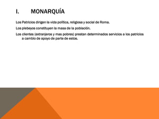 I. MONARQUÍA
Los Patricios dirigen la vida política, religiosa y social de Roma.
Los plebeyos constituyen la masa de la población.
Los clientes (extranjeros y mas pobres) prestan determinados servicios a los patricios
a cambio de apoyo de parte de estos.
 