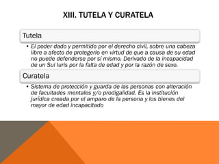 XIII. TUTELA Y CURATELA
Tutela
• El poder dado y permitido por el derecho civil, sobre una cabeza
libre a afecto de protegerlo en virtud de que a causa de su edad
no puede defenderse por sí mismo. Derivado de la incapacidad
de un Sui Iuris por la falta de edad y por la razón de sexo.
Curatela
• Sistema de protección y guarda de las personas con alteración
de facultades mentales y/o prodigalidad. Es la institución
jurídica creada por el amparo de la persona y los bienes del
mayor de edad incapacitado
 