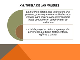 XVI. TUTELA DE LAS MUJERES
La mujer se estaba bajo la tutela de una
persona, puesto que su capacidad estaba
limitada para llevar a cabo determinados
actos que pudieran comprometer su
patrimonio.
La tutela perpetua de las mujeres podía
pertenecer a la tutela testamentaria,
legítima o dativa.
 