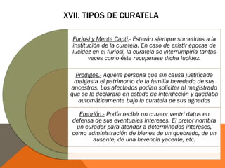XVII. TIPOS DE CURATELA
Furiosi y Mente Capti.- Estarán siempre sometidos a la
institución de la curatela. En caso de existir épocas de
lucidez en el furiosi, la curatela se interrumpiría tantas
veces como éste recuperase dicha lucidez.
Prodigos.- Aquella persona que sin causa justificada
malgasta el patrimonio de la familia heredado de sus
ancestros. Los afectados podían solicitar al magistrado
que se le declarara en estado de interdicción y quedaba
automáticamente bajo la curatela de sus agnados
Embrión.- Podía recibir un curator ventri datus en
defensa de sus eventuales intereses. El pretor nombra
un curador para atender a determinados intereses,
como administración de bienes de un quebrado, de un
ausente, de una herencia yacente, etc.
 