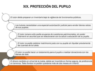 XIX. PROTECCIÓN DEL PUPILO
El tutor debía preparar un inventario bajo la vigilancia de funcionarios públicos.
Los tutores necesitaban una especial autorización judicial para vender bienes raíces
de sus pupilos.
El tutor romano sólo podía ocuparse de cuestiones patrimoniales, sin poder
intervenir en asuntos que se relacionaran con la salud o educación de su pupilo.
El tutor no podía celebrar matrimonio justo con su pupila sin liquidar previamente
las cuentas de la tutela.
El tutor no podía hacer un testamento para el pupilo o realizar donaciones con los
bienes de este.
El dinero recibido en virtud de la tutela, debía ser invertido en forma segura, de preferencia
en terrenos. Tales fondos no podían quedarse más de dos meses sin invertir.
 