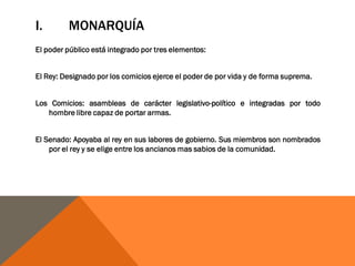 I. MONARQUÍA
El poder público está integrado por tres elementos:
El Rey: Designado por los comicios ejerce el poder de por vida y de forma suprema.
Los Comicios: asambleas de carácter legislativo-político e integradas por todo
hombre libre capaz de portar armas.
El Senado: Apoyaba al rey en sus labores de gobierno. Sus miembros son nombrados
por el rey y se elige entre los ancianos mas sabios de la comunidad.
 