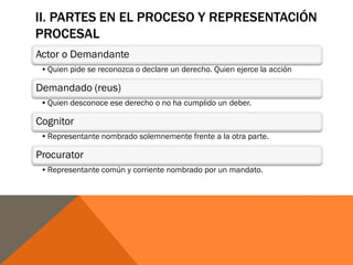 II. PARTES EN EL PROCESO Y REPRESENTACIÓN
PROCESAL
Actor o Demandante
•Quien pide se reconozca o declare un derecho. Quien ejerce la acción
Demandado (reus)
•Quien desconoce ese derecho o no ha cumplido un deber.
Cognitor
•Representante nombrado solemnemente frente a la otra parte.
Procurator
•Representante común y corriente nombrado por un mandato.
 
