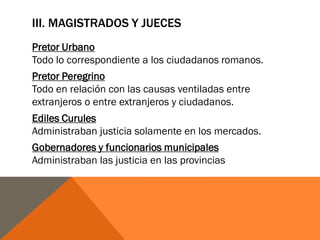 III. MAGISTRADOS Y JUECES
Pretor Urbano
Todo lo correspondiente a los ciudadanos romanos.
Pretor Peregrino
Todo en relación con las causas ventiladas entre
extranjeros o entre extranjeros y ciudadanos.
Ediles Curules
Administraban justicia solamente en los mercados.
Gobernadores y funcionarios municipales
Administraban las justicia en las provincias
 