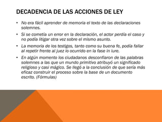 DECADENCIA DE LAS ACCIONES DE LEY
• No era fácil aprender de memoria el texto de las declaraciones
solemnes.
• Si se cometía un error en la declaración, el actor perdía el caso y
no podía litigar otra vez sobre el mismo asunto.
• La memoria de los testigos, tanto como su buena fe, podía fallar
al repetir frente al juez lo ocurrido en la fase in iure.
• En algún momento los ciudadanos desconfiaron de las palabras
solemnes a las que un mundo primitivo atribuyó un significado
religioso y casi mágico. Se llegó a la conclusión de que sería más
eficaz construir el proceso sobre la base de un documento
escrito. (Fórmulas)
 