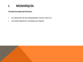 I. MONARQUÍA
Fuentes formales del Derecho:
• La costumbre de los antepasados (mores maiorum)
• Ius Civile Papirianum (Creadas por Papiro)
 