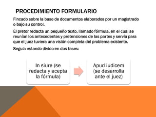 PROCEDIMIENTO FORMULARIO
Fincado sobre la base de documentos elaborados por un magistrado
o bajo su control.
El pretor redacta un pequeño texto, llamado fórmula, en el cual se
reunían los antecedentes y pretensiones de las partes y servía para
que el juez tuviera una visión completa del problema existente.
Seguía estando divido en dos fases:
In siure (se
redacta y acepta
la fórmula)
Apud iudicem
(se desarrolla
ante el juez)
 