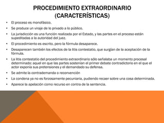 PROCEDIMIENTO EXTRAORDINARIO
(CARACTERÍSTICAS)
• El proceso es monofásico.
• Se produce un viraje de lo privado a lo público.
• La jurisdicción es una función realizada por el Estado, y las partes en el proceso están
supeditadas a la autoridad del juez.
• El procedimiento es escrito, pero la fórmula desaparece.
• Desaparecen también los efectos de la litis contestatio, que surgían de la aceptación de la
fórmula.
• La litis contestatio del procedimiento extraordinario sólo señalaba un momento procesal
determinado: aquel en que las partes sostenían el primer debate contradictorio en el que el
actor exponía sus pretensiones y el demandado su defensa.
• Se admite la contrademanda o reconvención
• La condena ya no es forzosamente pecuniaria, pudiendo recaer sobre una cosa determinada.
• Aparece la apelación como recurso en contra de la sentencia.
 