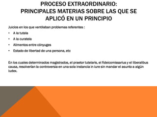 PROCESO EXTRAORDINARIO:
PRINCIPALES MATERIAS SOBRE LAS QUE SE
APLICÓ EN UN PRINCIPIO
Juicios en los que ventilaban problemas referentes :
• A la tutela
• A la curatela
• Alimentos entre cónyuges
• Estado de libertad de una persona, etc
En los cuales determinados magistrados, el praetor tutelaris, el fideicomissarius y el liberalibus
causa, resolverían la controversia en una sola instancia in iure sin mandar el asunto a algún
iudex.
 